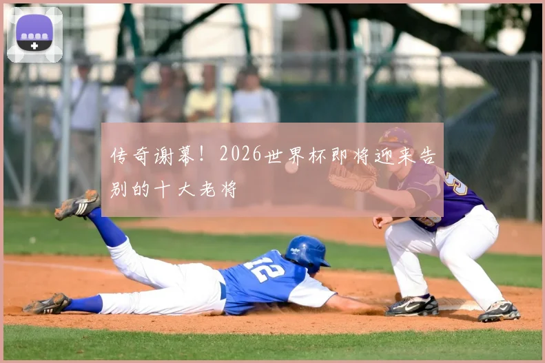 传奇谢幕！2026世界杯即将迎来告别的十大老将