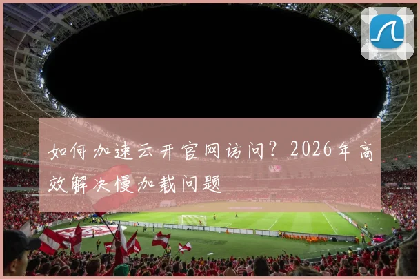 如何加速云开官网访问？2026年高效解决慢加载问题