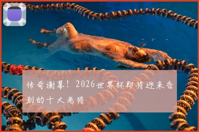 传奇谢幕！2026世界杯即将迎来告别的十大老将
