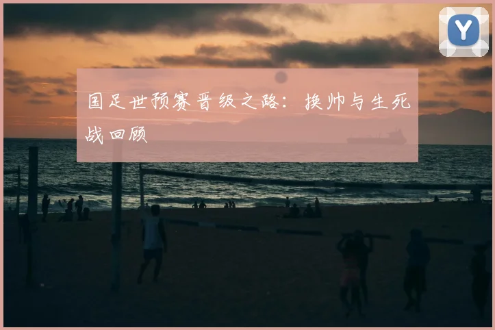 国足世预赛晋级之路:换帅与生死战回顾