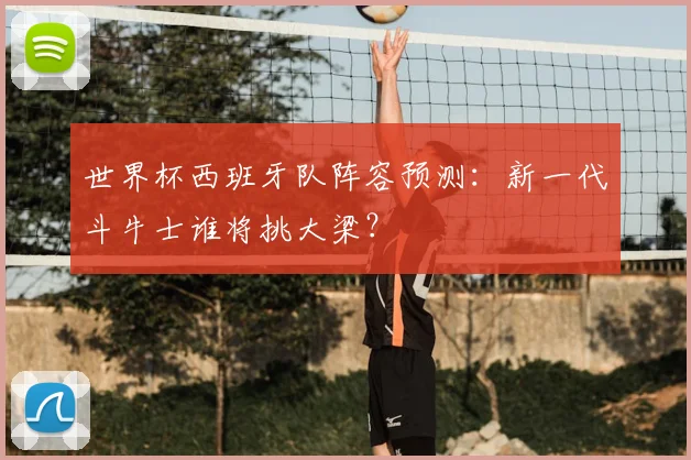 世界杯西班牙队阵容预测：新一代斗牛士谁将挑大梁？
