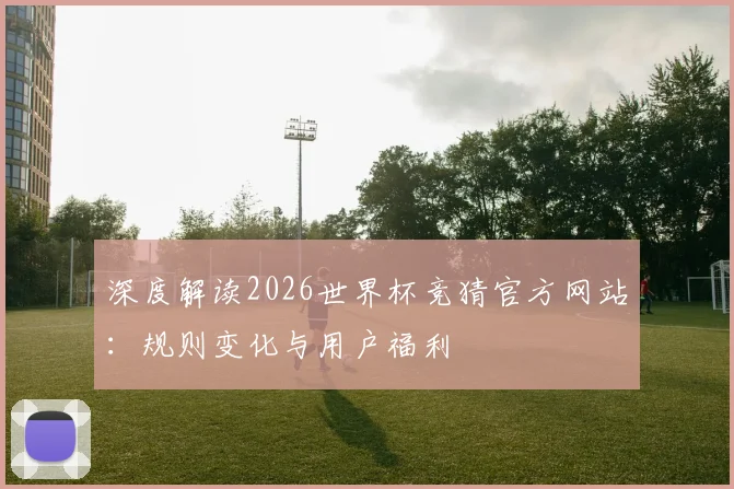 深度解读2026世界杯竞猜官方网站：规则变化与用户福利