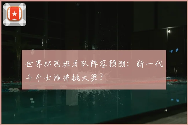 世界杯西班牙队阵容预测：新一代斗牛士谁将挑大梁？