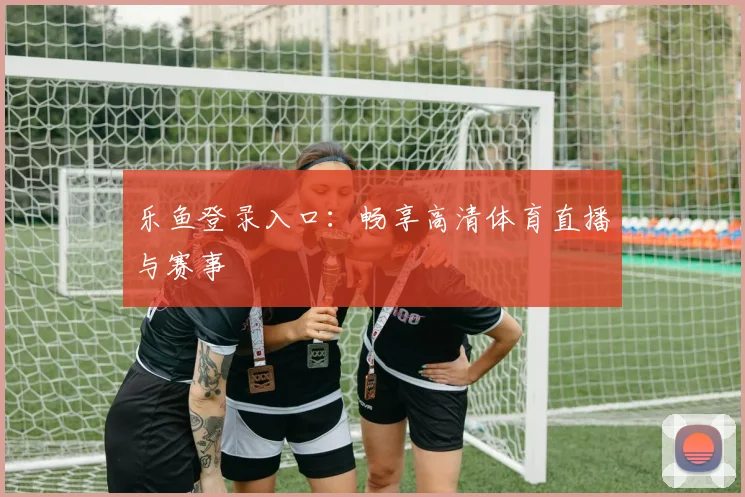 乐鱼登录入口：畅享高清体育直播与赛事